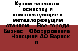  Купим запчасти, оснастку и комплектующие к металлорежущим станкам. - Все города Бизнес » Оборудование   . Ненецкий АО,Варнек п.